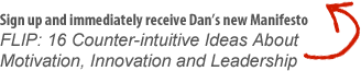 Sign up and immediately receive Dan’s new Manifesto - FLIP: 16 Counter-intuitive Ideas About Motivation, Innovation and Leadership